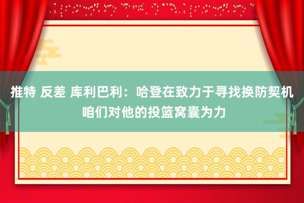 推特 反差 库利巴利：哈登在致力于寻找换防契机 咱们对他的投篮窝囊为力