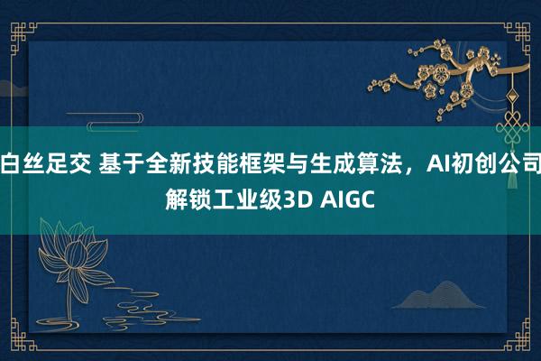 白丝足交 基于全新技能框架与生成算法，AI初创公司解锁工业级3D AIGC