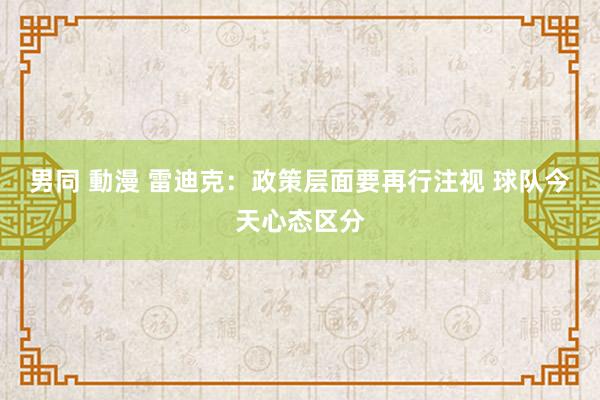 男同 動漫 雷迪克：政策层面要再行注视 球队今天心态区分