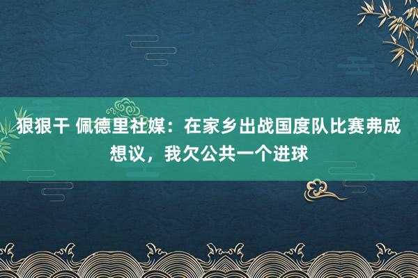 狠狠干 佩德里社媒：在家乡出战国度队比赛弗成想议，我欠公共一个进球