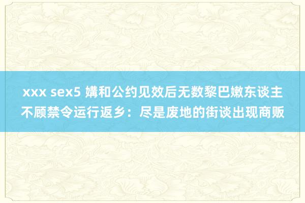 xxx sex5 媾和公约见效后无数黎巴嫩东谈主不顾禁令运行返乡：尽是废地的街谈出现商贩