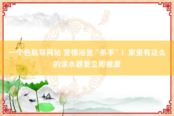 一个色航导网站 警惕浴室“杀手”！家里有这么的滚水器要立即撤废