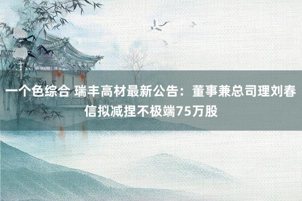 一个色综合 瑞丰高材最新公告：董事兼总司理刘春信拟减捏不极端75万股