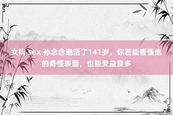 女同 sex 孙念念邈活了141岁，你若能看懂他的奇怪表面，也能受益良多