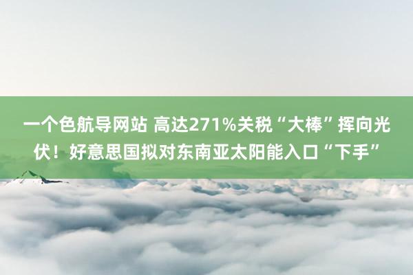 一个色航导网站 高达271%关税“大棒”挥向光伏！好意思国拟对东南亚太阳能入口“下手”