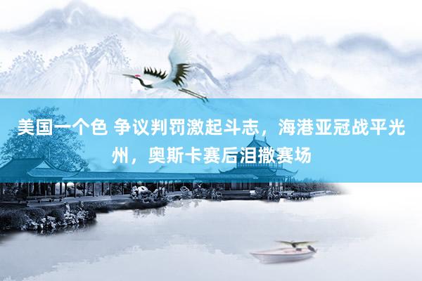 美国一个色 争议判罚激起斗志，海港亚冠战平光州，奥斯卡赛后泪撒赛场