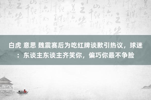 白虎 意思 魏震赛后为吃红牌谈歉引热议，球迷：东谈主东谈主齐笑你，偏巧你最不争脸