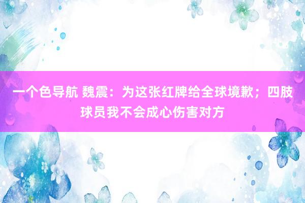 一个色导航 魏震：为这张红牌给全球境歉；四肢球员我不会成心伤害对方