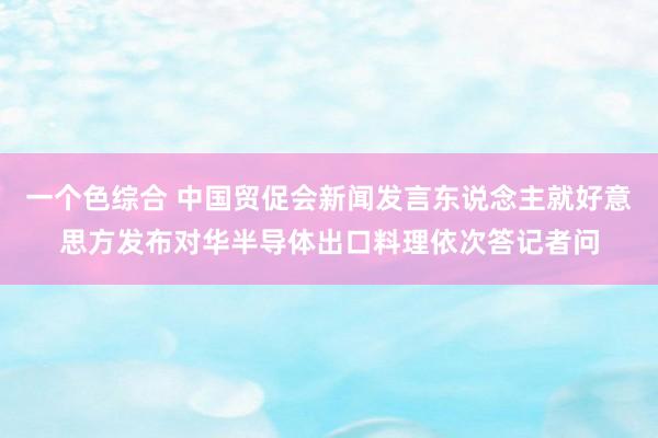 一个色综合 中国贸促会新闻发言东说念主就好意思方发布对华半导体出口料理依次答记者问