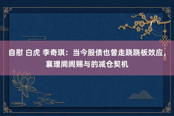 自慰 白虎 李奇琪：当今股债也曾走跷跷板效应，襄理阛阓赐与的减仓契机