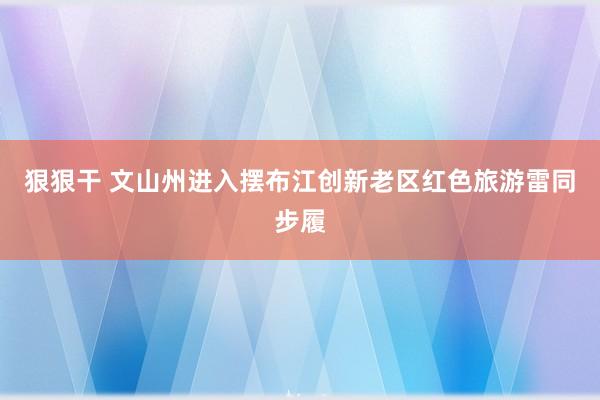 狠狠干 文山州进入摆布江创新老区红色旅游雷同步履