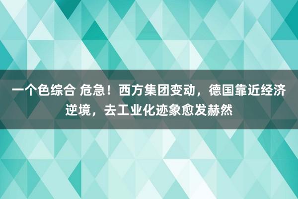 一个色综合 危急！西方集团变动，德国靠近经济逆境，去工业化迹象愈发赫然