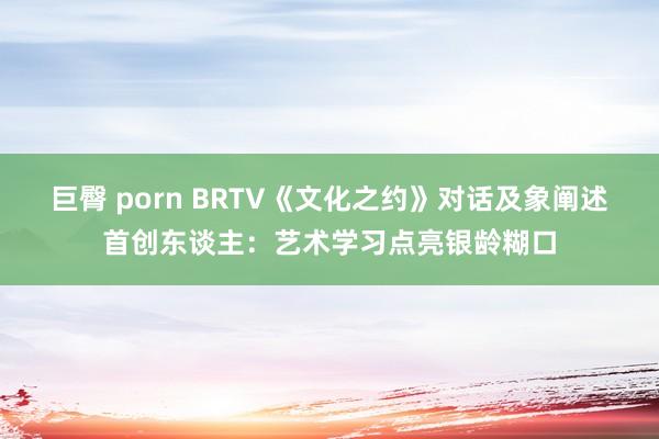 巨臀 porn BRTV《文化之约》对话及象阐述首创东谈主：艺术学习点亮银龄糊口