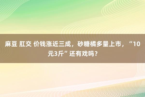 麻豆 肛交 价钱涨近三成，砂糖橘多量上市，“10元3斤”还有戏吗？