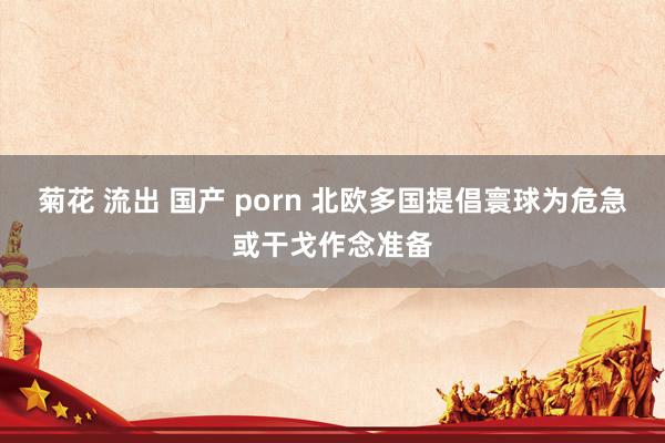 菊花 流出 国产 porn 北欧多国提倡寰球为危急或干戈作念准备