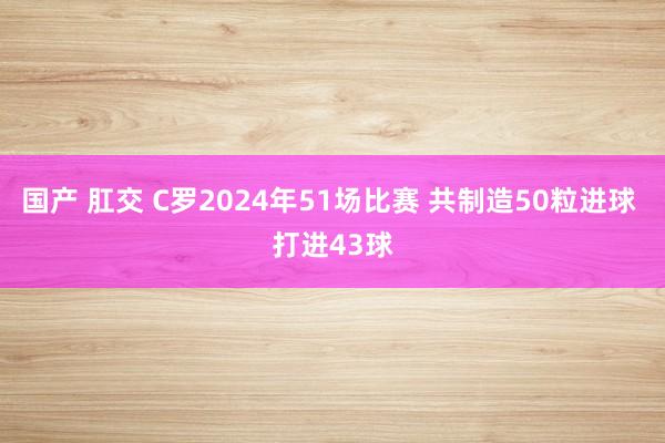 国产 肛交 C罗2024年51场比赛 共制造50粒进球 打进43球