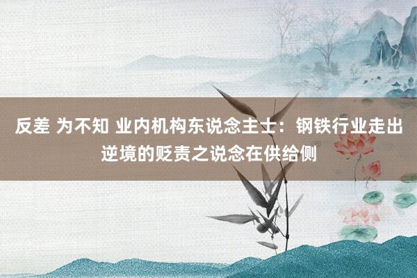 反差 为不知 业内机构东说念主士：钢铁行业走出逆境的贬责之说念在供给侧