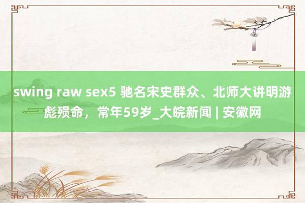 swing raw sex5 驰名宋史群众、北师大讲明游彪殒命，常年59岁_大皖新闻 | 安徽网