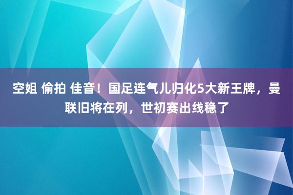 空姐 偷拍 佳音！国足连气儿归化5大新王牌，曼联旧将在列，世初赛出线稳了