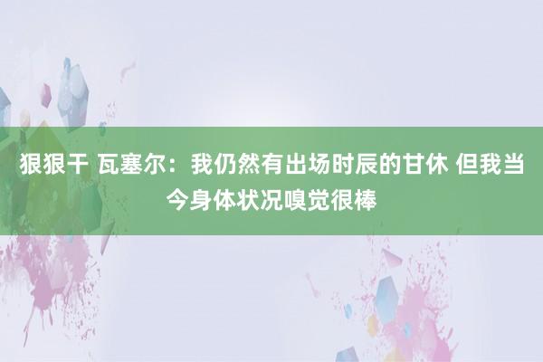 狠狠干 瓦塞尔：我仍然有出场时辰的甘休 但我当今身体状况嗅觉很棒