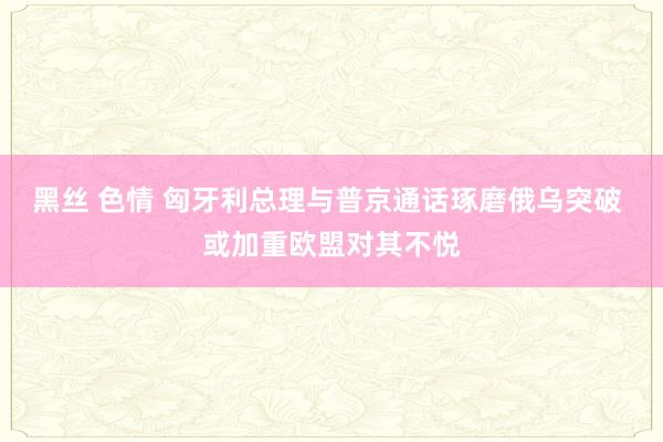 黑丝 色情 匈牙利总理与普京通话琢磨俄乌突破 或加重欧盟对其不悦