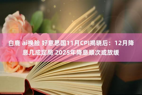 白鹿 ai换脸 好意思国11月CPI揭晓后：12月降息几成定局 2025年降息顺次或放缓