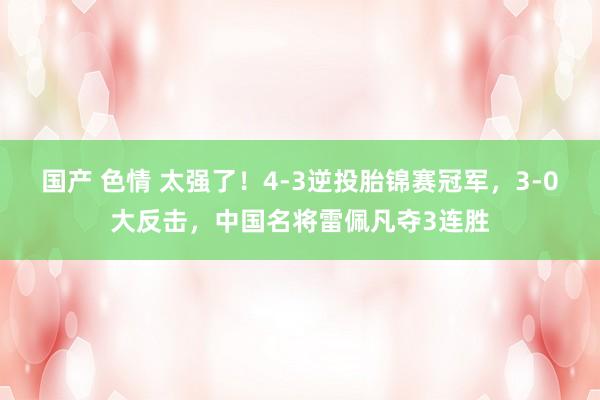 国产 色情 太强了！4-3逆投胎锦赛冠军，3-0大反击，中国名将雷佩凡夺3连胜