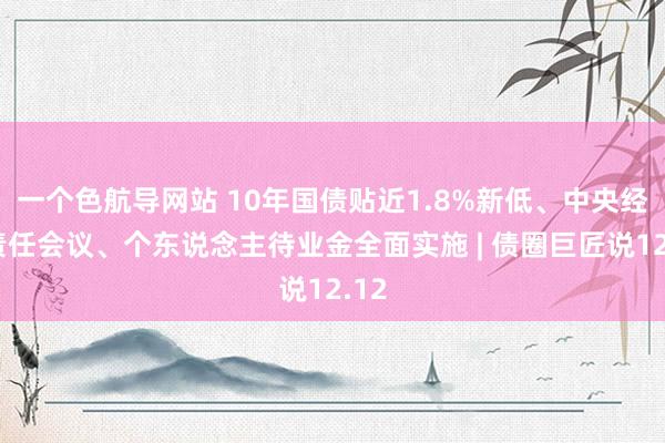 一个色航导网站 10年国债贴近1.8%新低、中央经济责任会议、个东说念主待业金全面实施 | 债圈巨匠说12.12