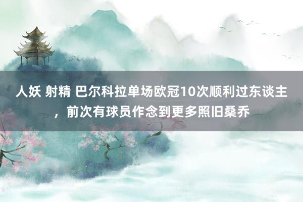 人妖 射精 巴尔科拉单场欧冠10次顺利过东谈主，前次有球员作念到更多照旧桑乔