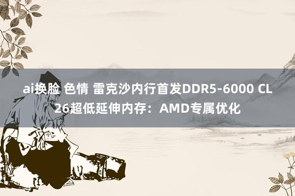 ai换脸 色情 雷克沙内行首发DDR5-6000 CL26超低延伸内存：AMD专属优化