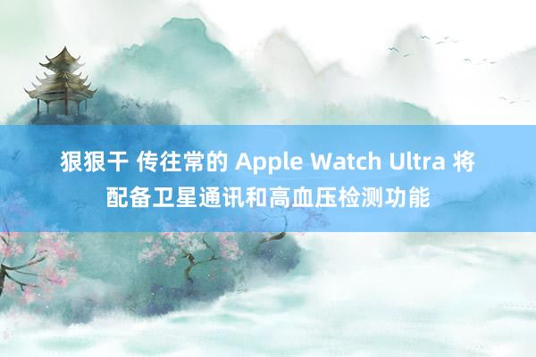 狠狠干 传往常的 Apple Watch Ultra 将配备卫星通讯和高血压检测功能