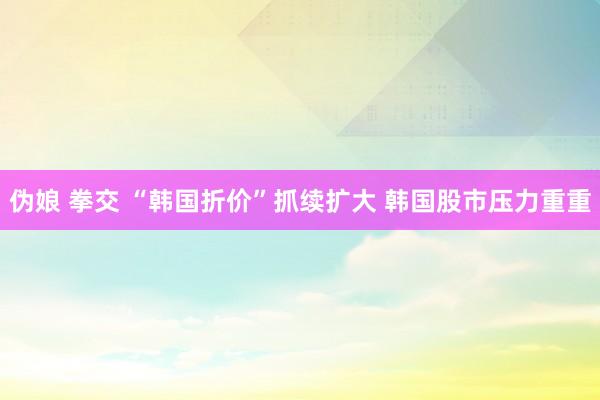 伪娘 拳交 “韩国折价”抓续扩大 韩国股市压力重重