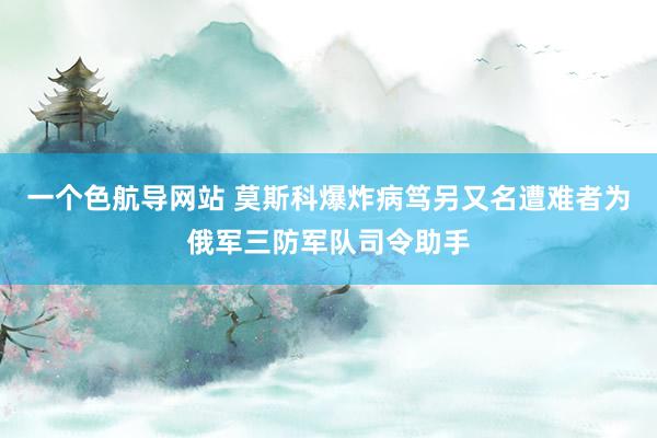 一个色航导网站 莫斯科爆炸病笃另又名遭难者为俄军三防军队司令助手