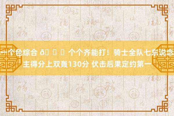 一个色综合 😜个个齐能打！骑士全队七东说念主得分上双轰130分 伏击后果定约第一