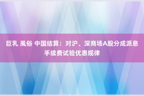 巨乳 風俗 中国结算：对沪、深商场A股分成派息手续费试验优惠规律