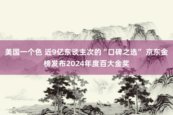 美国一个色 近9亿东谈主次的“口碑之选” 京东金榜发布2024年度百大金奖