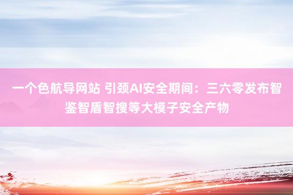 一个色航导网站 引颈AI安全期间：三六零发布智鉴智盾智搜等大模子安全产物