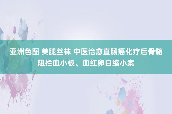 亚洲色图 美腿丝袜 中医治愈直肠癌化疗后骨髓阻拦血小板、血红卵白缩小案