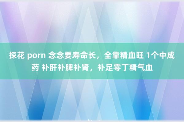 探花 porn 念念要寿命长，全靠精血旺 1个中成药 补肝补脾补肾，补足零丁精气血