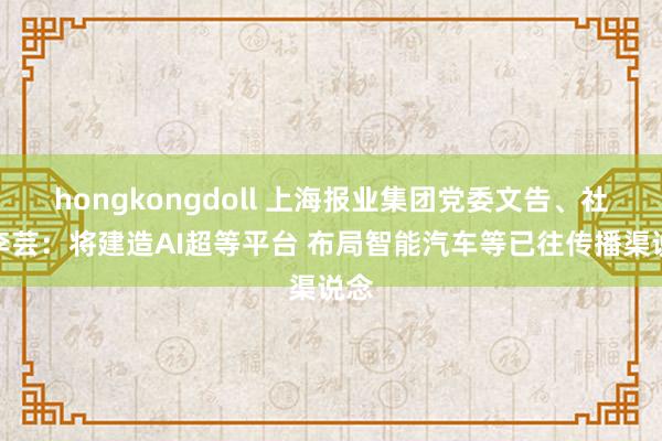 hongkongdoll 上海报业集团党委文告、社长李芸：将建造AI超等平台 布局智能汽车等已往传播渠说念