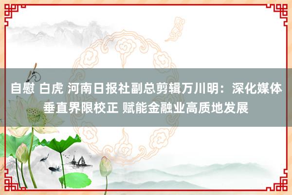 自慰 白虎 河南日报社副总剪辑万川明：深化媒体垂直界限校正 赋能金融业高质地发展