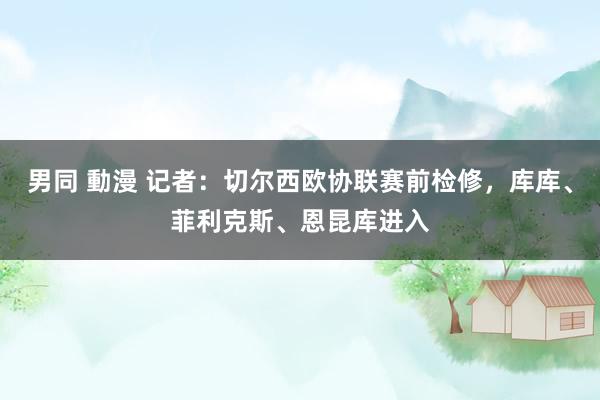 男同 動漫 记者：切尔西欧协联赛前检修，库库、菲利克斯、恩昆库进入