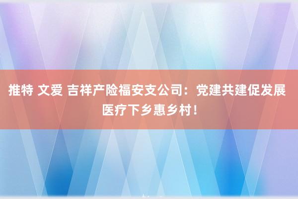 推特 文爱 吉祥产险福安支公司：党建共建促发展 医疗下乡惠乡村！