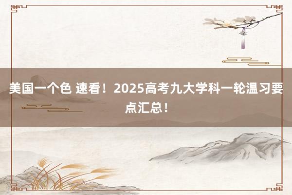 美国一个色 速看！2025高考九大学科一轮温习要点汇总！