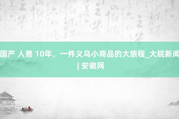 国产 人兽 10年，一件义乌小商品的大旅程_大皖新闻 | 安徽网