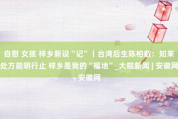 自慰 女孩 梓乡新设“记”丨台湾后生陈柏叡：知来处方能明行止 梓乡是我的“福地”_大皖新闻 | 安徽网