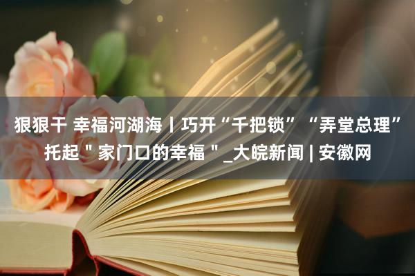 狠狠干 幸福河湖海丨巧开“千把锁” “弄堂总理”托起＂家门口的幸福＂_大皖新闻 | 安徽网