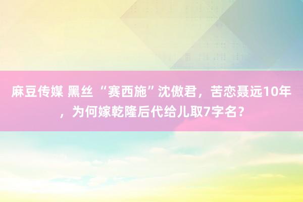 麻豆传媒 黑丝 “赛西施”沈傲君，苦恋聂远10年，为何嫁乾隆后代给儿取7字名？