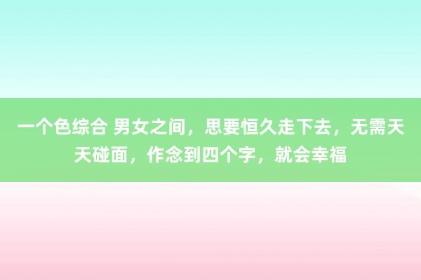 一个色综合 男女之间，思要恒久走下去，无需天天碰面，作念到四个字，就会幸福