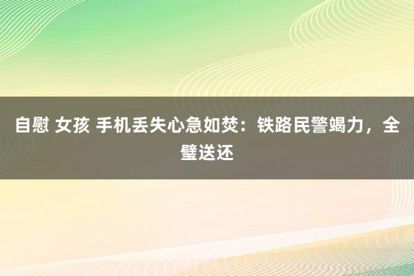 自慰 女孩 手机丢失心急如焚：铁路民警竭力，全璧送还